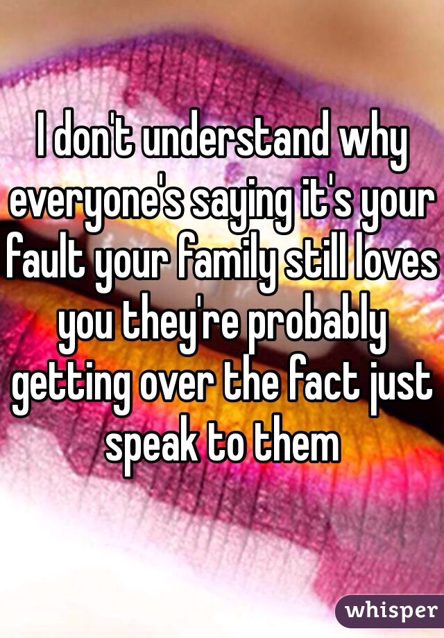 I don't understand why everyone's saying it's your fault your family still loves you they're probably getting over the fact just speak to them