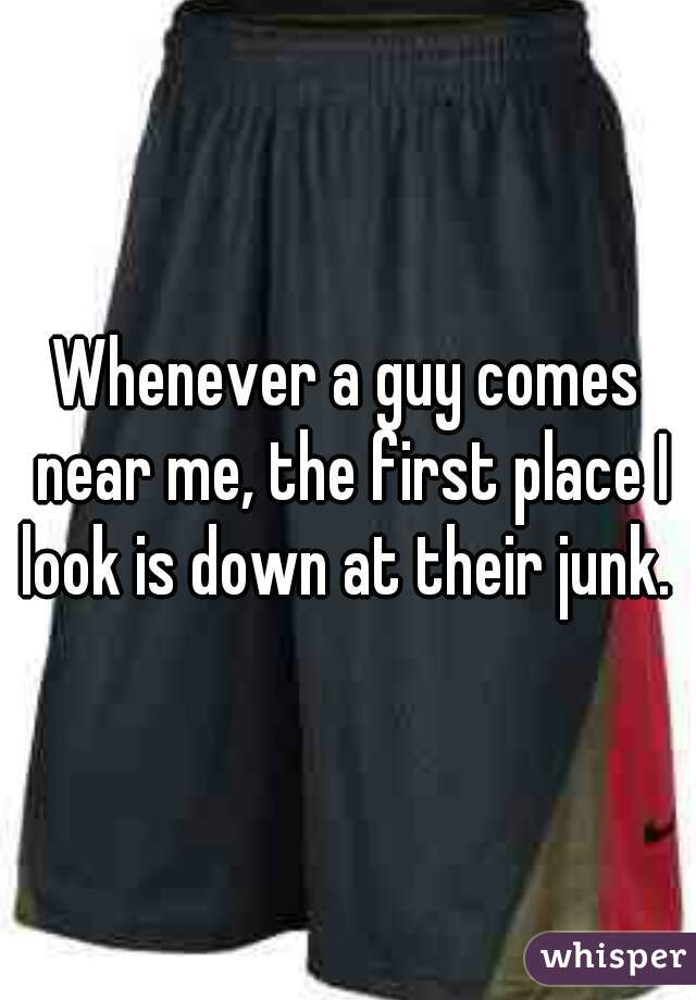 Whenever a guy comes near me, the first place I look is down at their junk. 