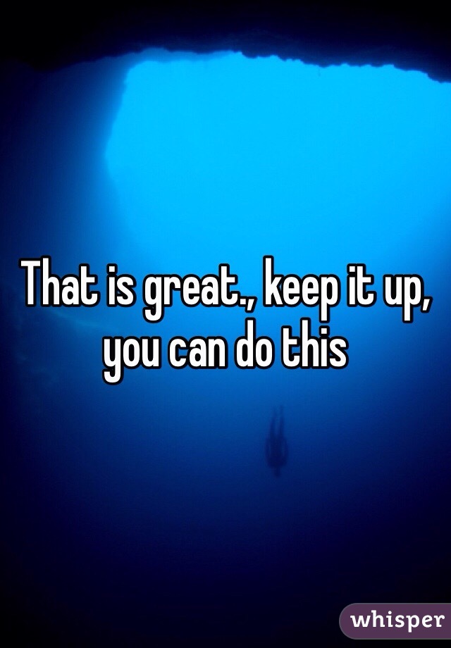 That is great., keep it up, you can do this 