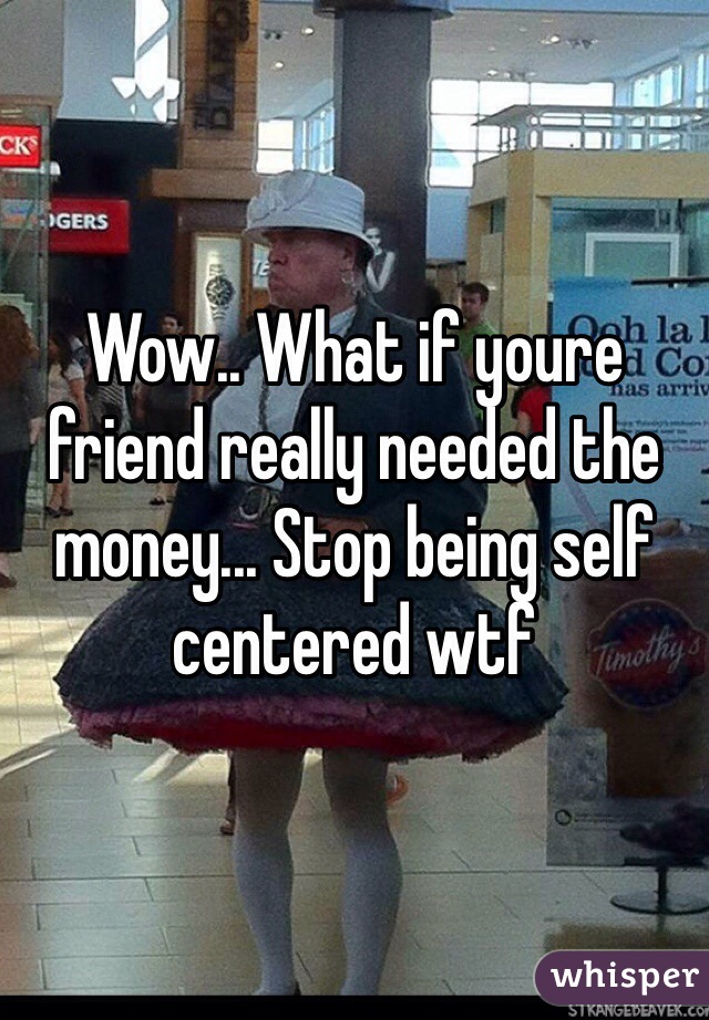 Wow.. What if youre friend really needed the money... Stop being self centered wtf 