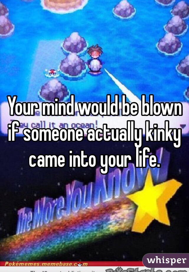 Your mind would be blown if someone actually kinky came into your life. 