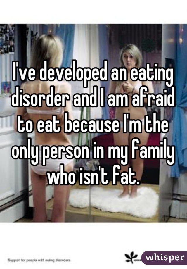 I've developed an eating disorder and I am afraid to eat because I'm the only person in my family who isn't fat.