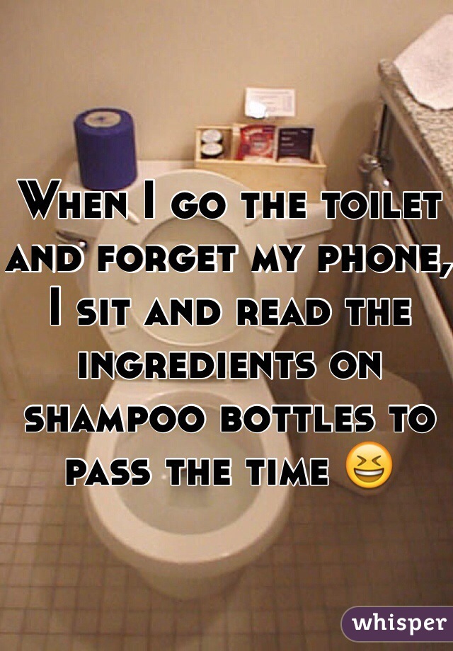 When I go the toilet and forget my phone, I sit and read the ingredients on shampoo bottles to pass the time  