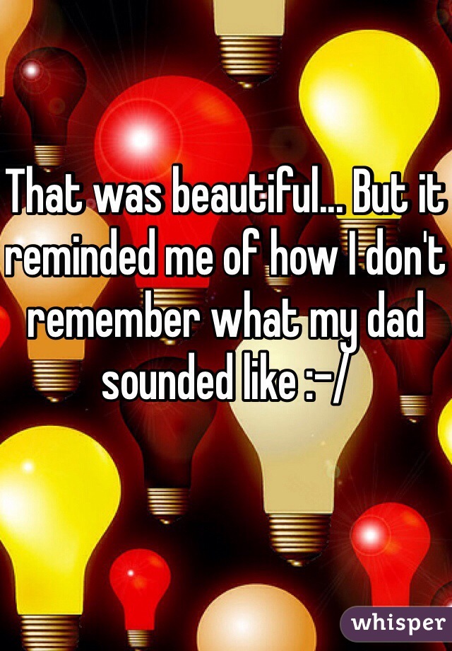 That was beautiful... But it reminded me of how I don't remember what my dad sounded like :-/
 