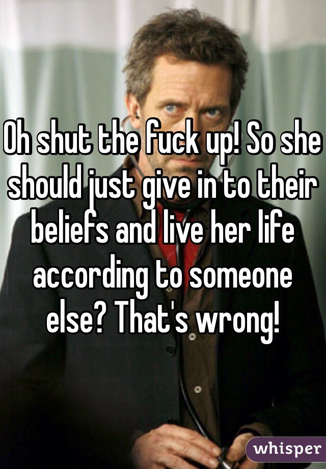 Oh shut the fuck up! So she should just give in to their beliefs and live her life according to someone else? That's wrong!