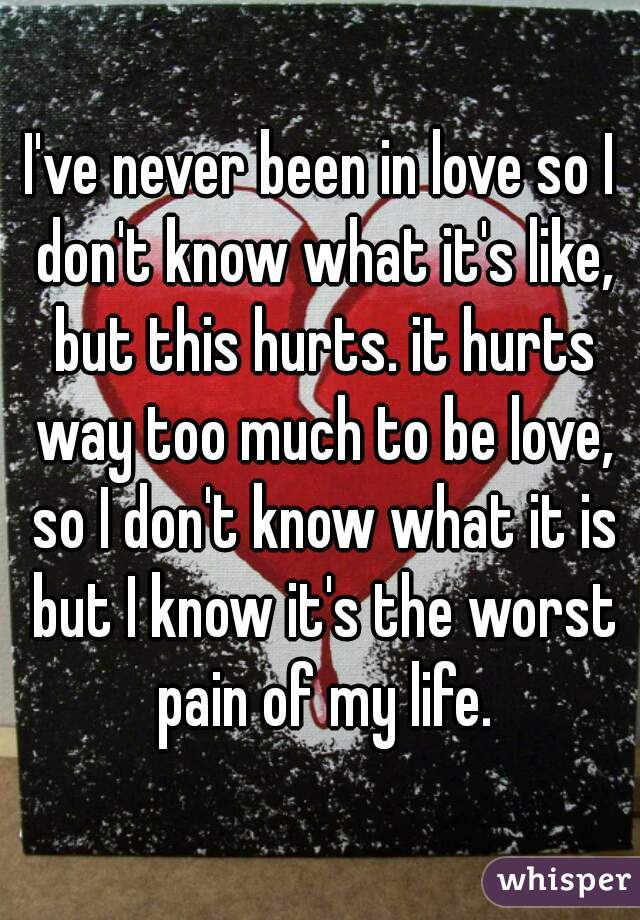 I've never been in love so I don't know what it's like, but this hurts. it hurts way too much to be love, so I don't know what it is but I know it's the worst pain of my life.