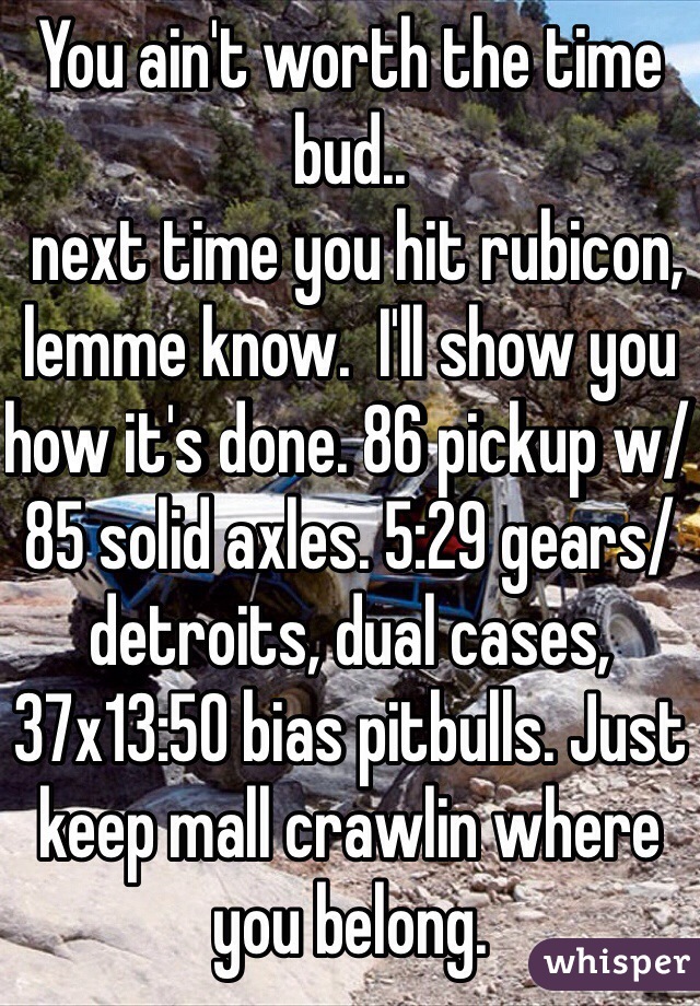 You ain't worth the time bud..
 next time you hit rubicon, lemme know.  I'll show you how it's done. 86 pickup w/ 85 solid axles. 5:29 gears/detroits, dual cases, 37x13:50 bias pitbulls. Just keep mall crawlin where you belong.