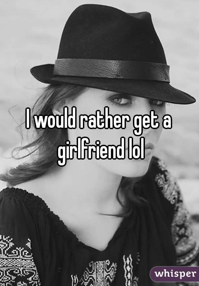 I would rather get a girlfriend lol