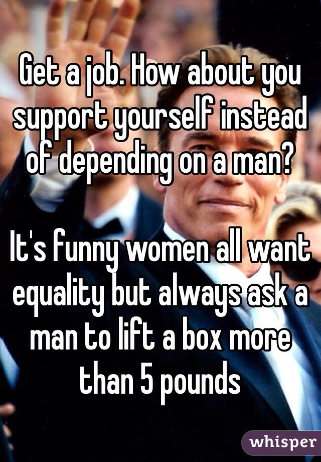 Get a job. How about you support yourself instead of depending on a man?

It's funny women all want equality but always ask a man to lift a box more than 5 pounds 