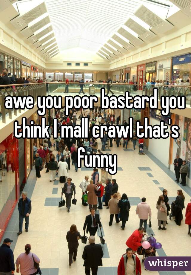 awe you poor bastard you think I mall crawl that's funny