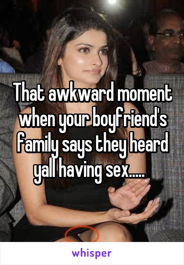 That awkward moment when your boyfriend's family says they heard yall having sex.....  