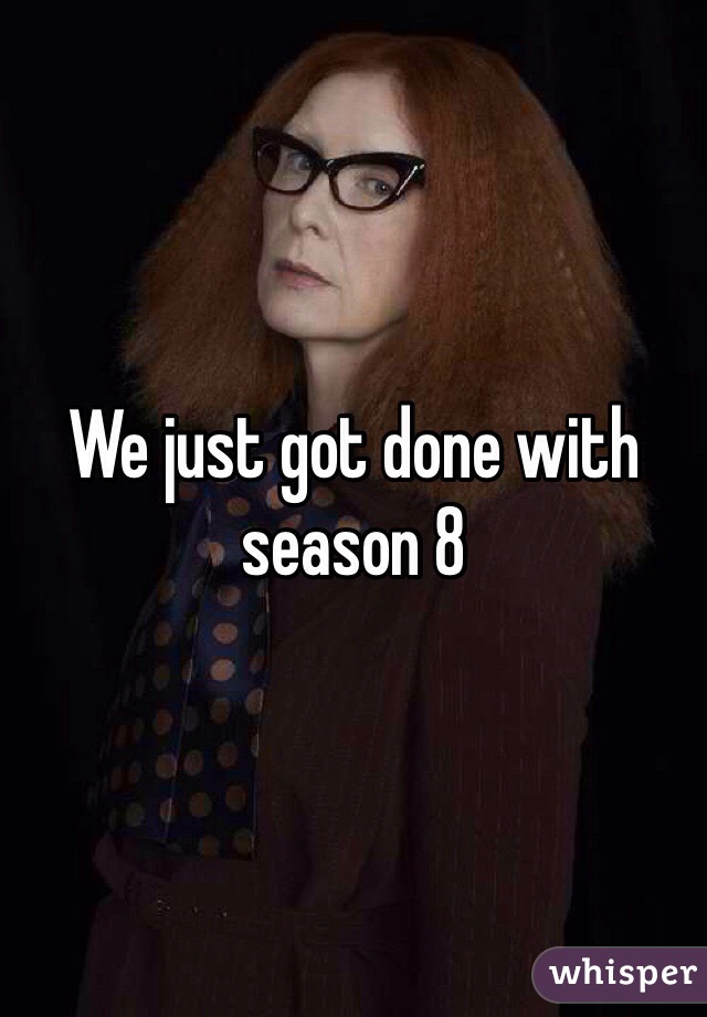 We just got done with season 8