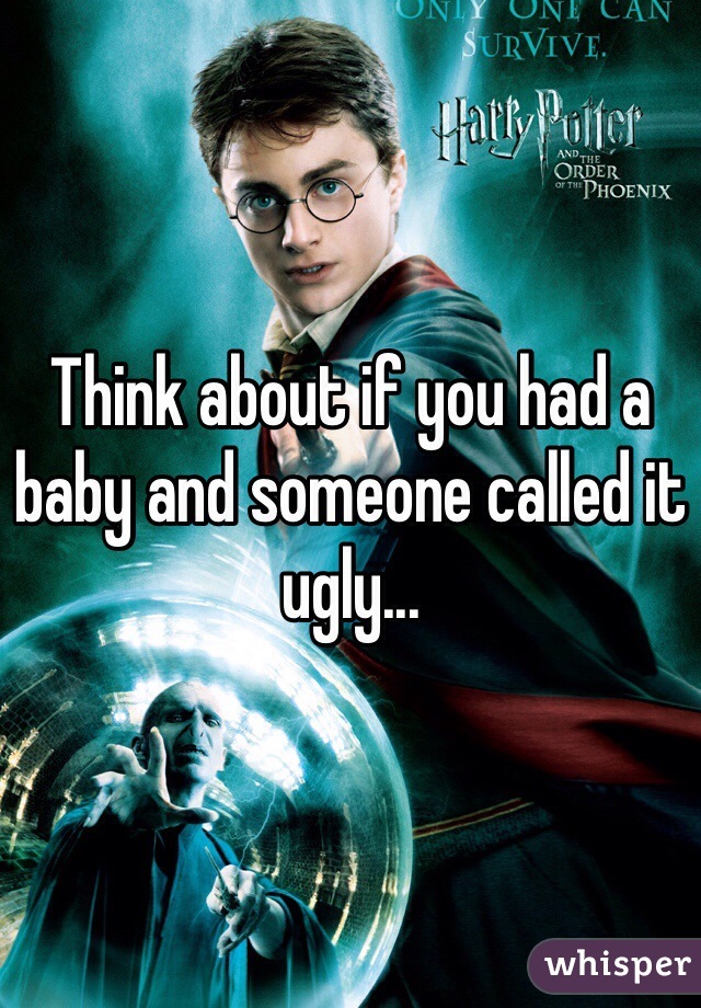 Think about if you had a baby and someone called it ugly...