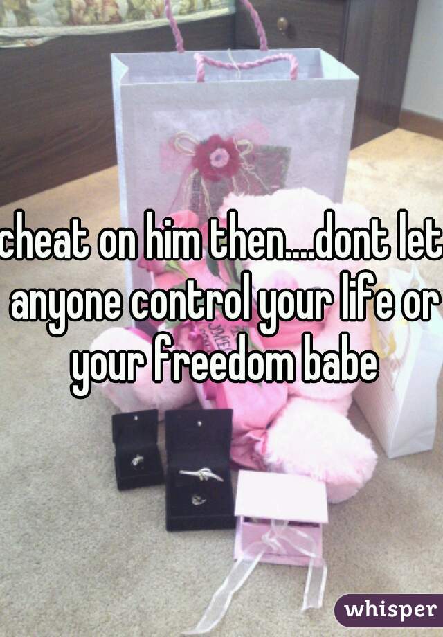 cheat on him then....dont let anyone control your life or your freedom babe