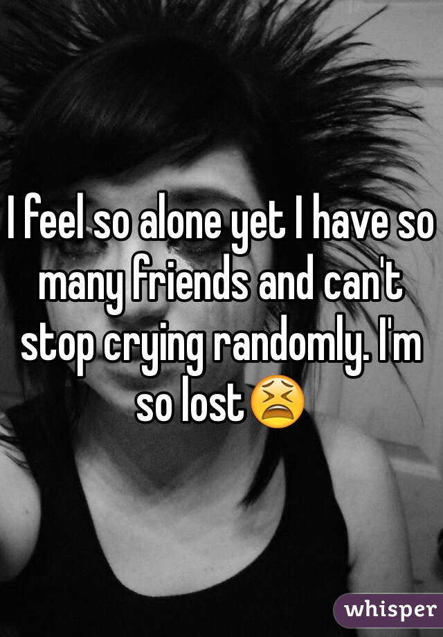 I feel so alone yet I have so many friends and can't stop crying randomly. I'm so lost😫