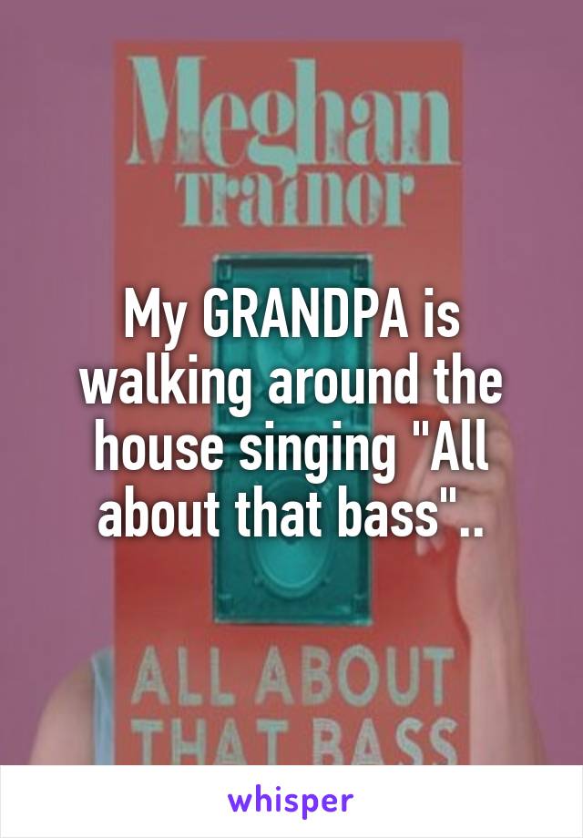 My GRANDPA is walking around the house singing "All about that bass"..