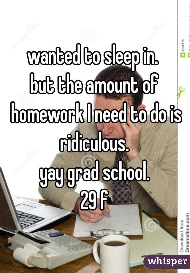 wanted to sleep in. 
but the amount of homework I need to do is ridiculous. 
yay grad school.
29 f