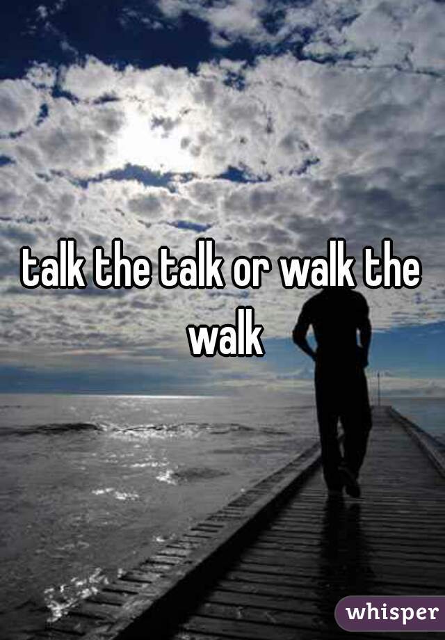 talk the talk or walk the walk