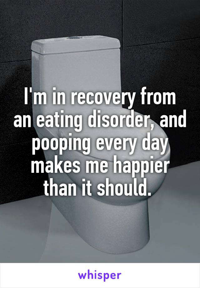 I'm in recovery from an eating disorder, and pooping every day makes me happier than it should. 