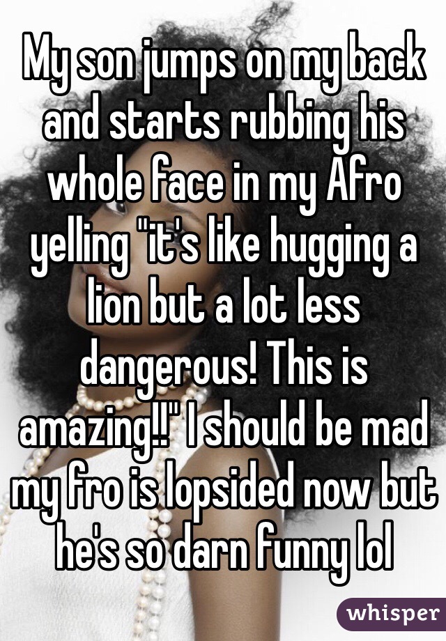 My son jumps on my back and starts rubbing his whole face in my Afro yelling "it's like hugging a lion but a lot less dangerous! This is amazing!!" I should be mad my fro is lopsided now but he's so darn funny lol