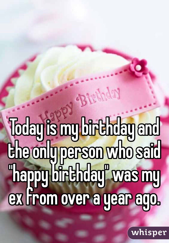 Today is my birthday and the only person who said "happy birthday" was my ex from over a year ago. 