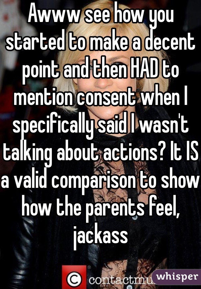Awww see how you started to make a decent point and then HAD to mention consent when I specifically said I wasn't talking about actions? It IS a valid comparison to show how the parents feel, jackass