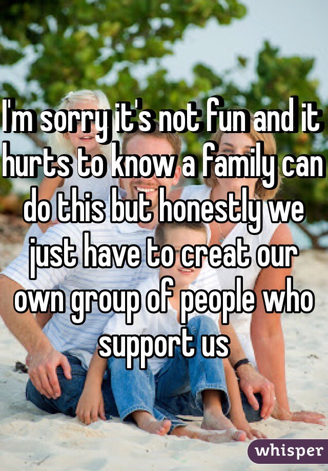 I'm sorry it's not fun and it hurts to know a family can do this but honestly we just have to creat our own group of people who support us 