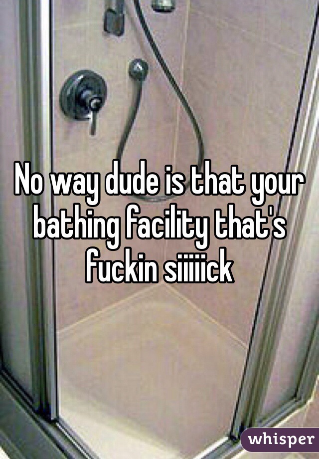 No way dude is that your bathing facility that's fuckin siiiiick 