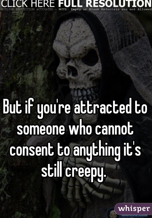 But if you're attracted to someone who cannot consent to anything it's still creepy. 
