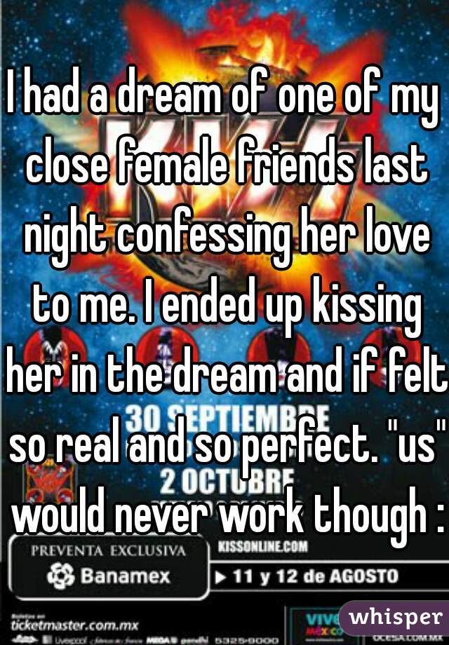 I had a dream of one of my close female friends last night confessing her love to me. I ended up kissing her in the dream and if felt so real and so perfect. "us" would never work though :(