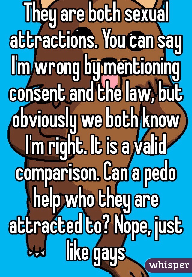 They are both sexual attractions. You can say I'm wrong by mentioning consent and the law, but obviously we both know I'm right. It is a valid comparison. Can a pedo help who they are attracted to? Nope, just like gays