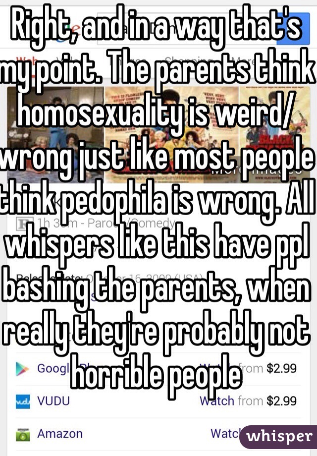 Right, and in a way that's my point. The parents think homosexuality is weird/wrong just like most people think pedophila is wrong. All whispers like this have ppl bashing the parents, when really they're probably not horrible people