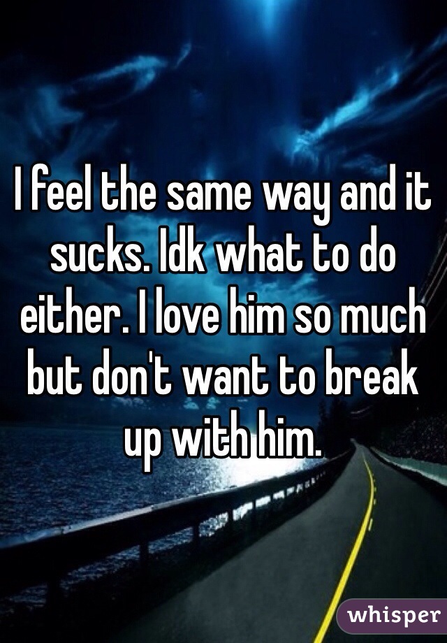 I feel the same way and it sucks. Idk what to do either. I love him so much but don't want to break up with him.