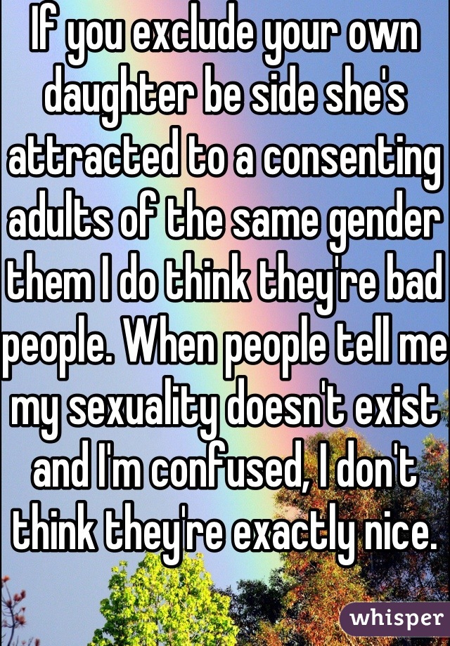 If you exclude your own daughter be side she's attracted to a consenting adults of the same gender them I do think they're bad people. When people tell me my sexuality doesn't exist and I'm confused, I don't think they're exactly nice. 