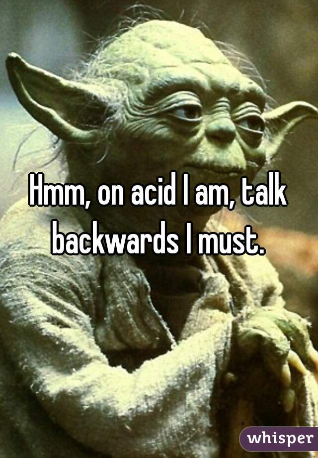 Hmm, on acid I am, talk backwards I must. 
