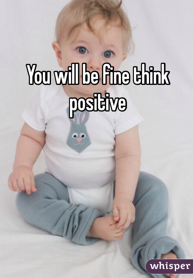 You will be fine think positive 
