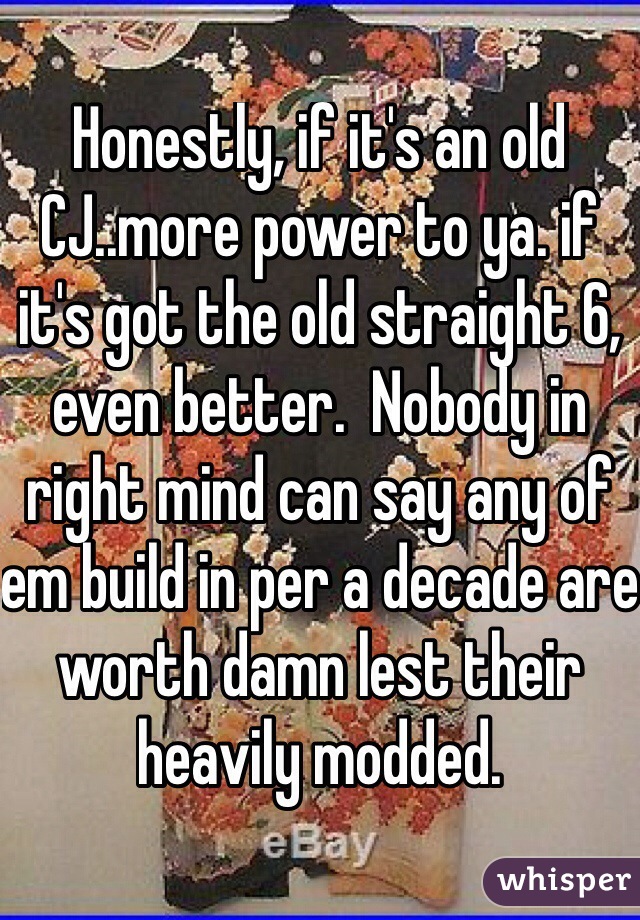 Honestly, if it's an old CJ..more power to ya. if it's got the old straight 6, even better.  Nobody in right mind can say any of em build in per a decade are worth damn lest their heavily modded.
