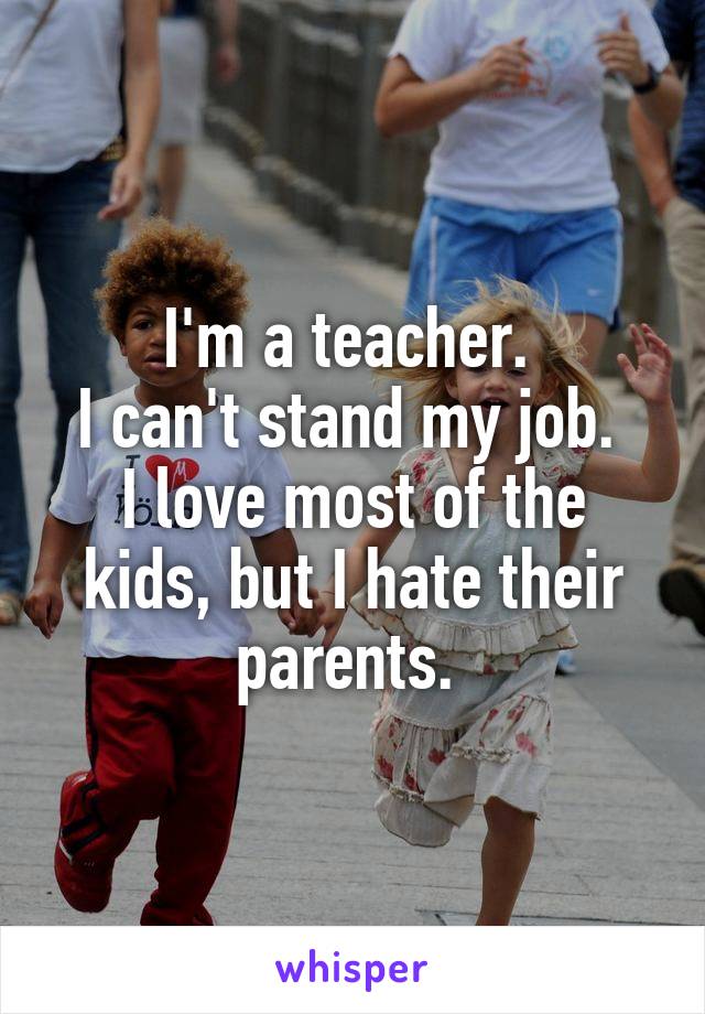 I'm a teacher. 
I can't stand my job. 
I love most of the kids, but I hate their parents. 