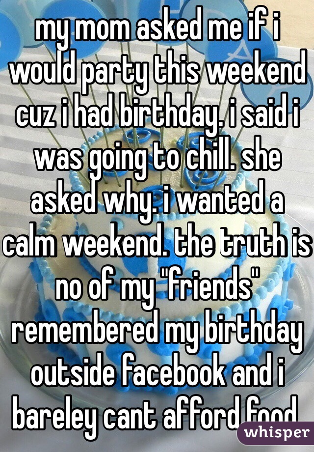 my mom asked me if i would party this weekend cuz i had birthday. i said i was going to chill. she asked why. i wanted a calm weekend. the truth is no of my "friends" remembered my birthday outside facebook and i bareley cant afford food.
