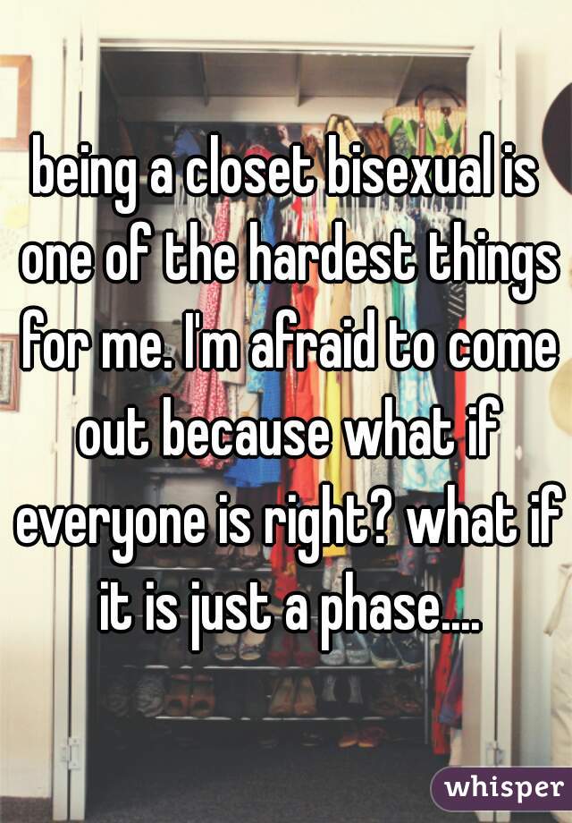 being a closet bisexual is one of the hardest things for me. I'm afraid to come out because what if everyone is right? what if it is just a phase....