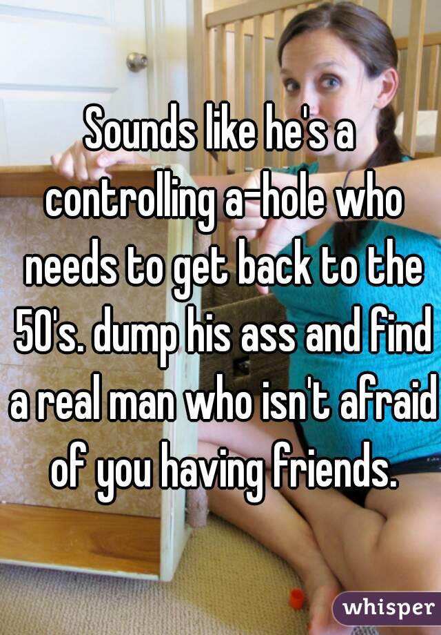 Sounds like he's a controlling a-hole who needs to get back to the 50's. dump his ass and find a real man who isn't afraid of you having friends.