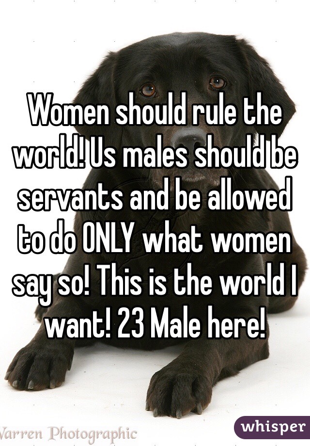 Women should rule the world! Us males should be servants and be allowed to do ONLY what women say so! This is the world I want! 23 Male here!