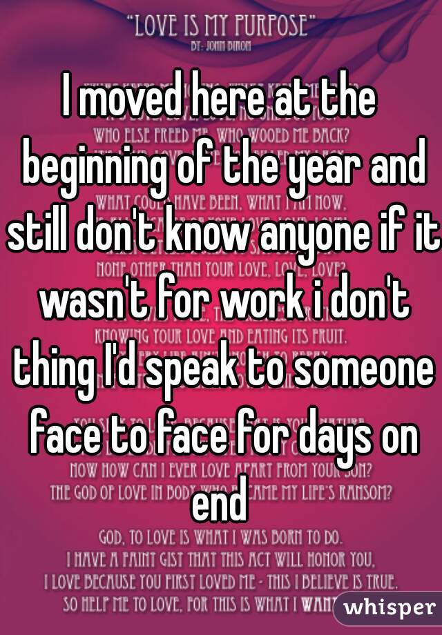 I moved here at the beginning of the year and still don't know anyone if it wasn't for work i don't thing I'd speak to someone face to face for days on end 