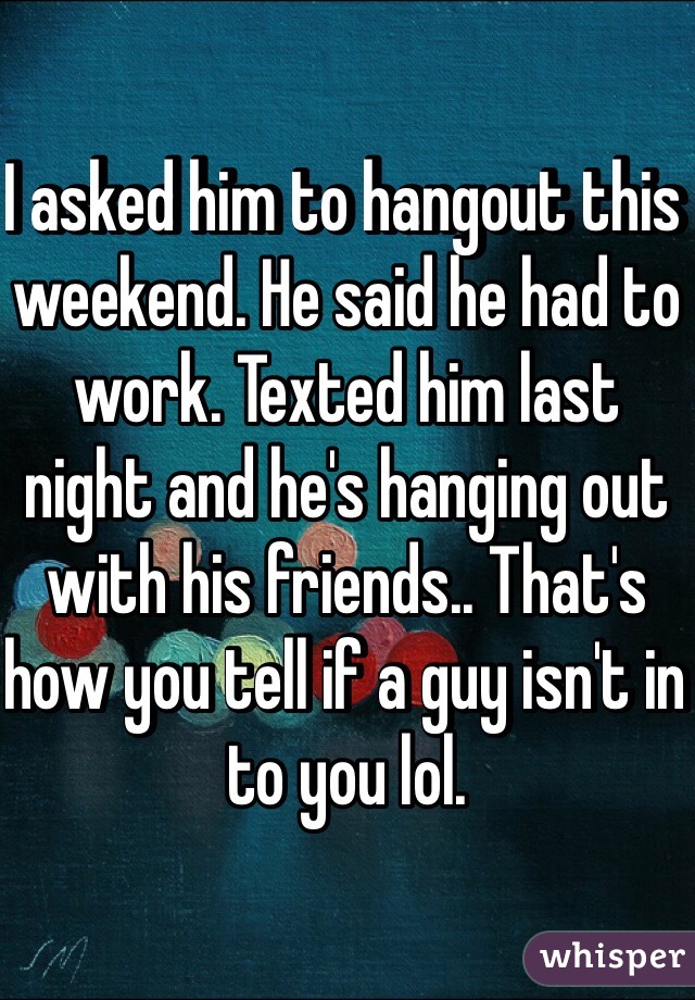 I asked him to hangout this weekend. He said he had to work. Texted him last night and he's hanging out with his friends.. That's how you tell if a guy isn't in to you lol. 