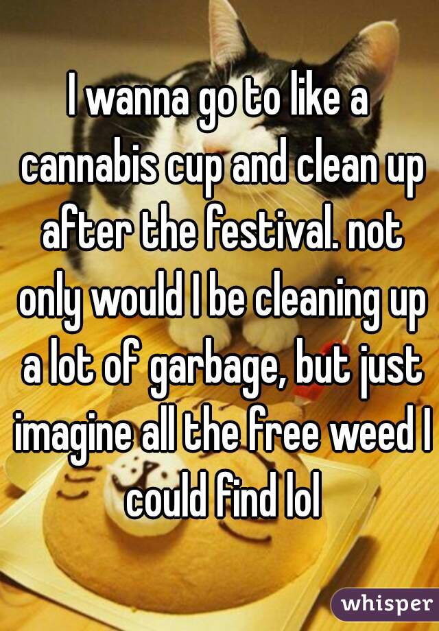 I wanna go to like a cannabis cup and clean up after the festival. not only would I be cleaning up a lot of garbage, but just imagine all the free weed I could find lol