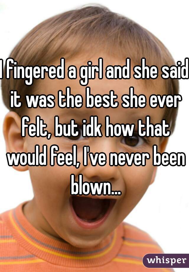 I fingered a girl and she said it was the best she ever felt, but idk how that would feel, I've never been blown...