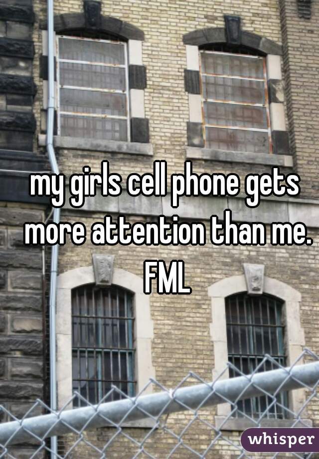 my girls cell phone gets more attention than me. FML