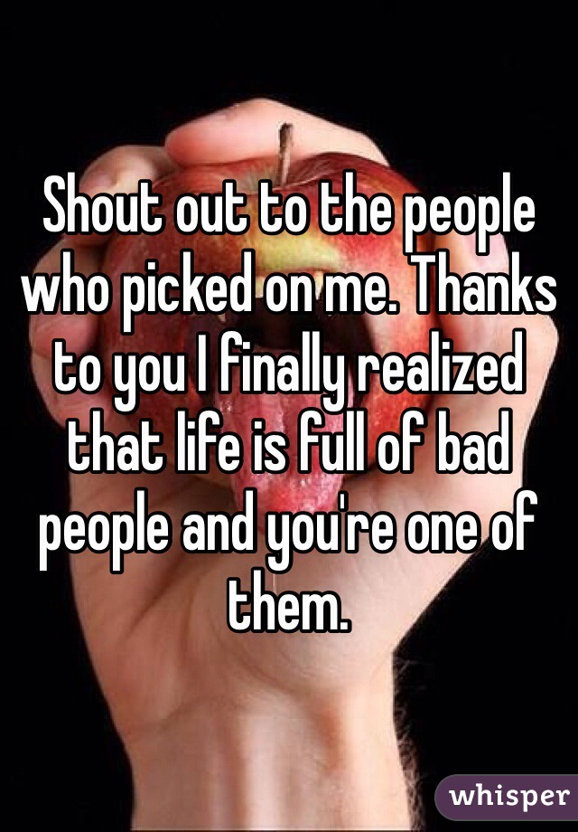 Shout out to the people who picked on me. Thanks to you I finally realized that life is full of bad people and you're one of them.