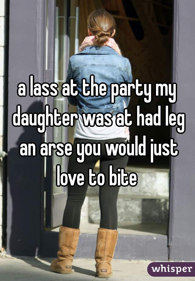 a lass at the party my daughter was at had leg an arse you would just love to bite 