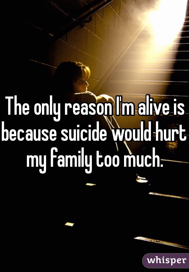 The only reason I'm alive is because suicide would hurt my family too much.